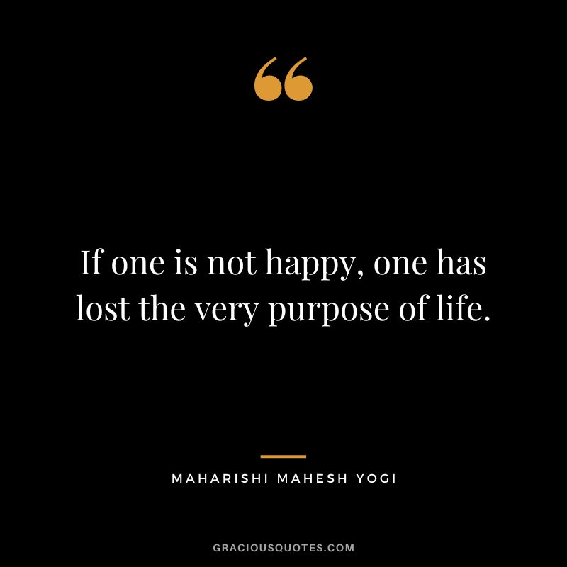 If one is not happy, one has lost the very purpose of life.