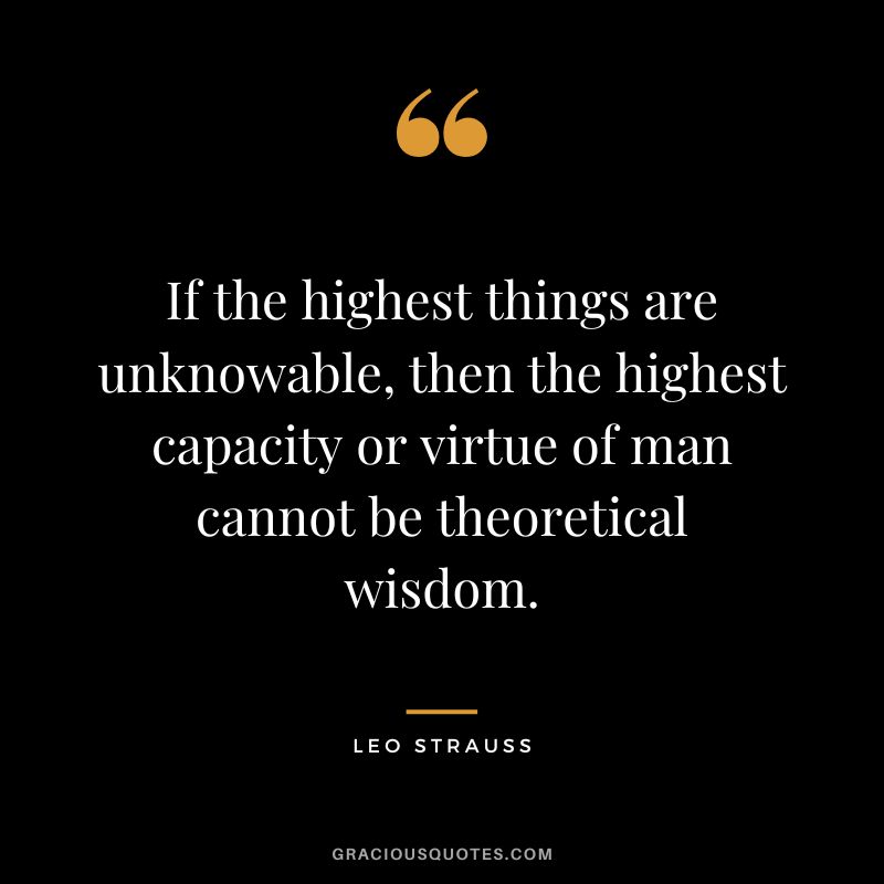 If the highest things are unknowable, then the highest capacity or virtue of man cannot be theoretical wisdom. - Leo Strauss
