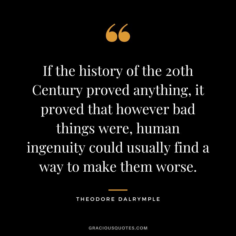 If the history of the 20th Century proved anything, it proved that however bad things were, human ingenuity could usually find a way to make them worse. - Theodore Dalrymple