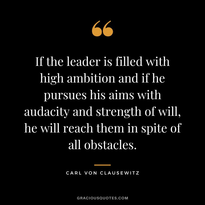 If the leader is filled with high ambition and if he pursues his aims with audacity and strength of will, he will reach them in spite of all obstacles. - Carl von Clausewitz