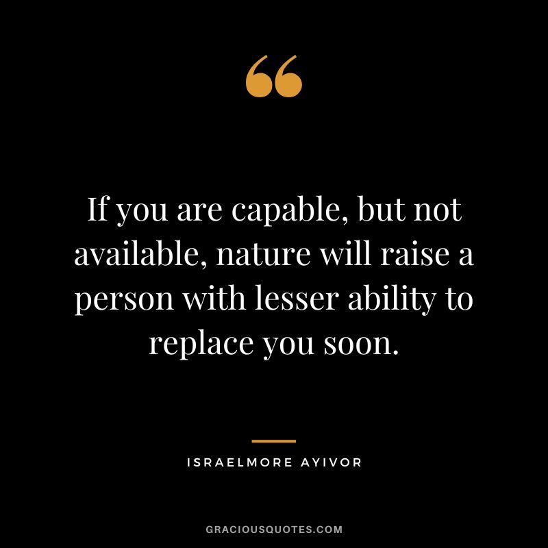 If you are capable, but not available, nature will raise a person with lesser ability to replace you soon. - Israelmore Ayivor