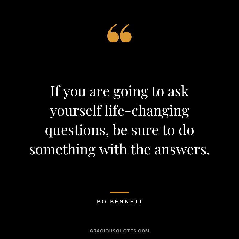 If you are going to ask yourself life-changing questions, be sure to do something with the answers.