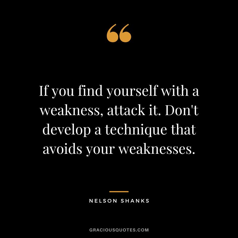 If you find yourself with a weakness, attack it. Don't develop a technique that avoids your weaknesses. - Nelson Shanks