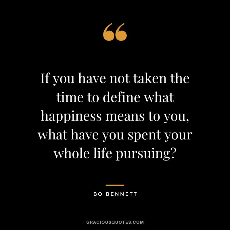 If you have not taken the time to define what happiness means to you, what have you spent your whole life pursuing?