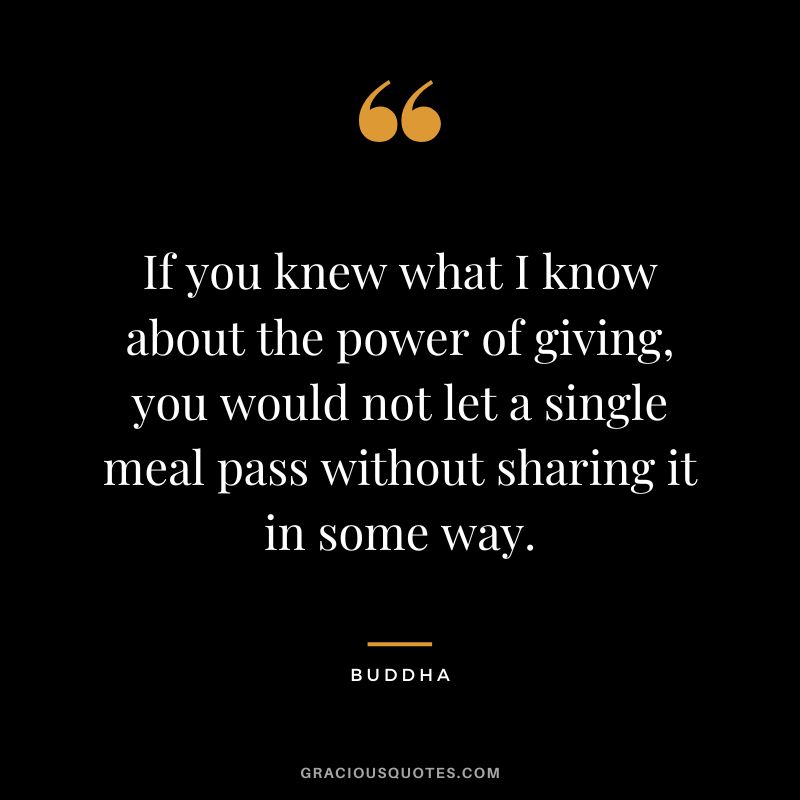 If you knew what I know about the power of giving, you would not let a single meal pass without sharing it in some way.