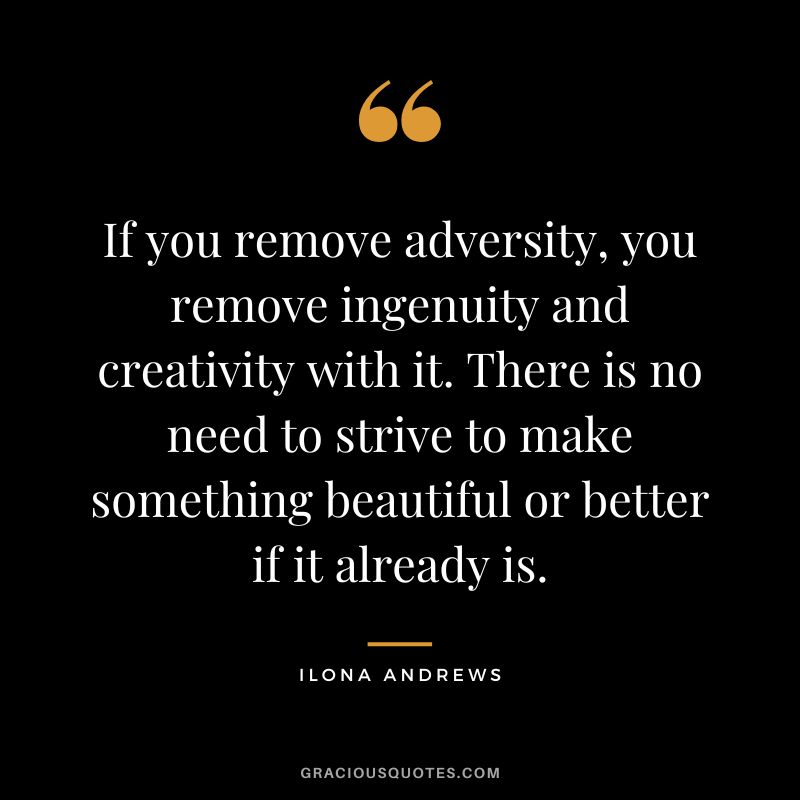 If you remove adversity, you remove ingenuity and creativity with it. There is no need to strive to make something beautiful or better if it already is. - Ilona Andrews