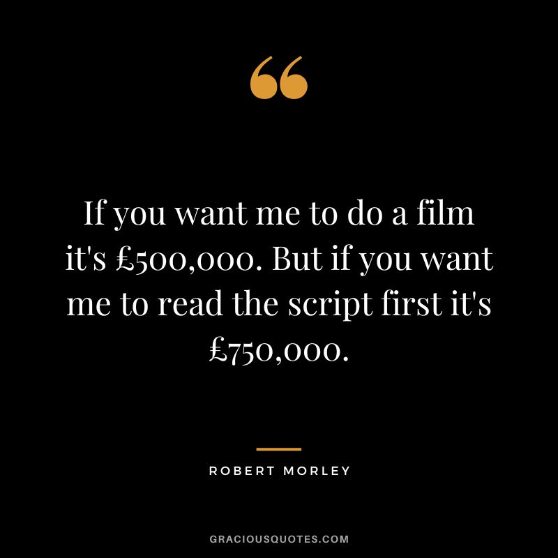 If you want me to do a film it's £500,000. But if you want me to read the script first it's £750,000.