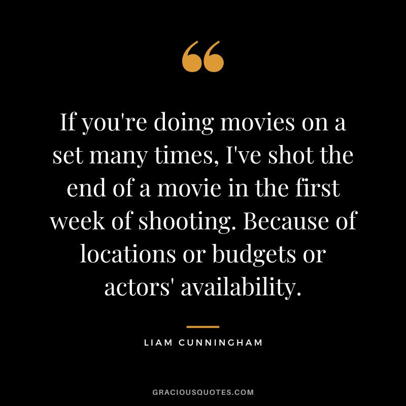 If you're doing movies on a set many times, I've shot the end of a movie in the first week of shooting. Because of locations or budgets or actors' availability. - Liam Cunningham