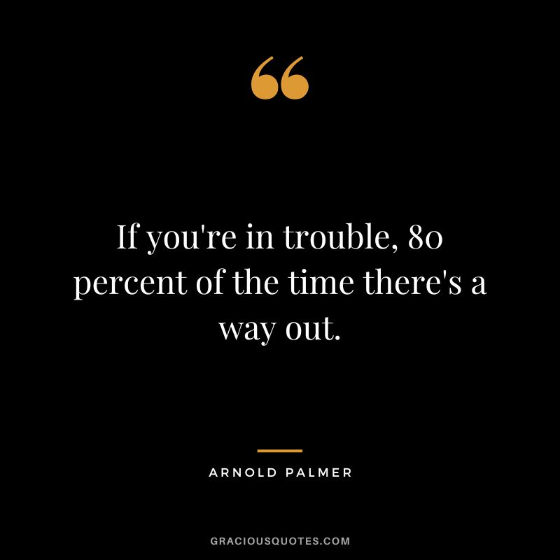If you're in trouble, 80 percent of the time there's a way out.