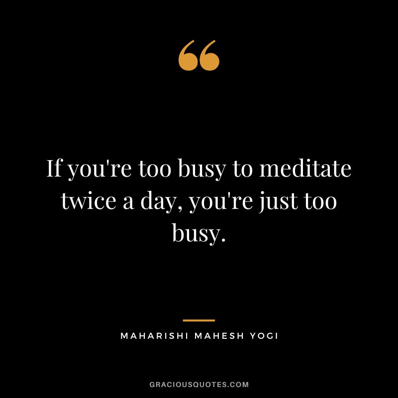If you're too busy to meditate twice a day, you're just too busy.