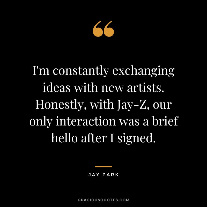 I'm constantly exchanging ideas with new artists. Honestly, with Jay-Z, our only interaction was a brief hello after I signed.
