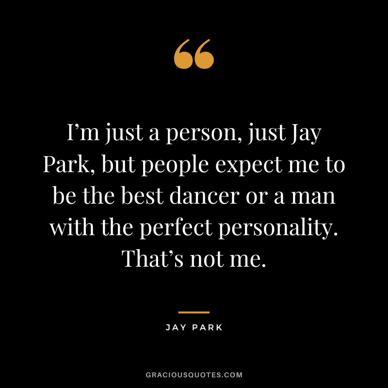 I’m just a person, just Jay Park, but people expect me to be the best dancer or a man with the perfect personality. That’s not me.