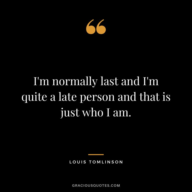 I'm normally last and I'm quite a late person and that is just who I am.