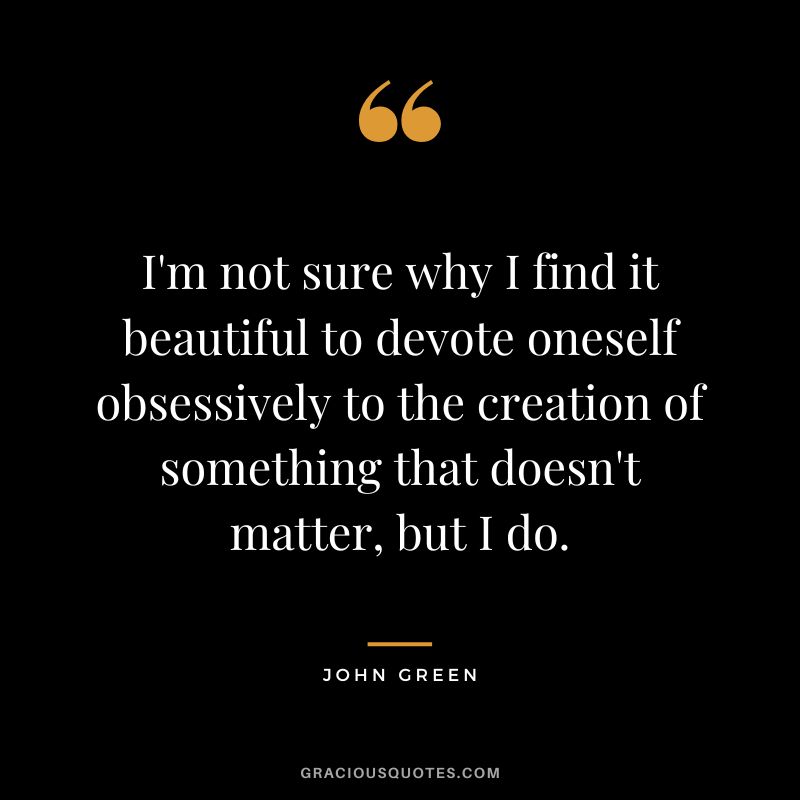 I'm not sure why I find it beautiful to devote oneself obsessively to the creation of something that doesn't matter, but I do. - John Green