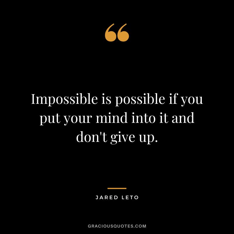 Impossible is possible if you put your mind into it and don't give up.