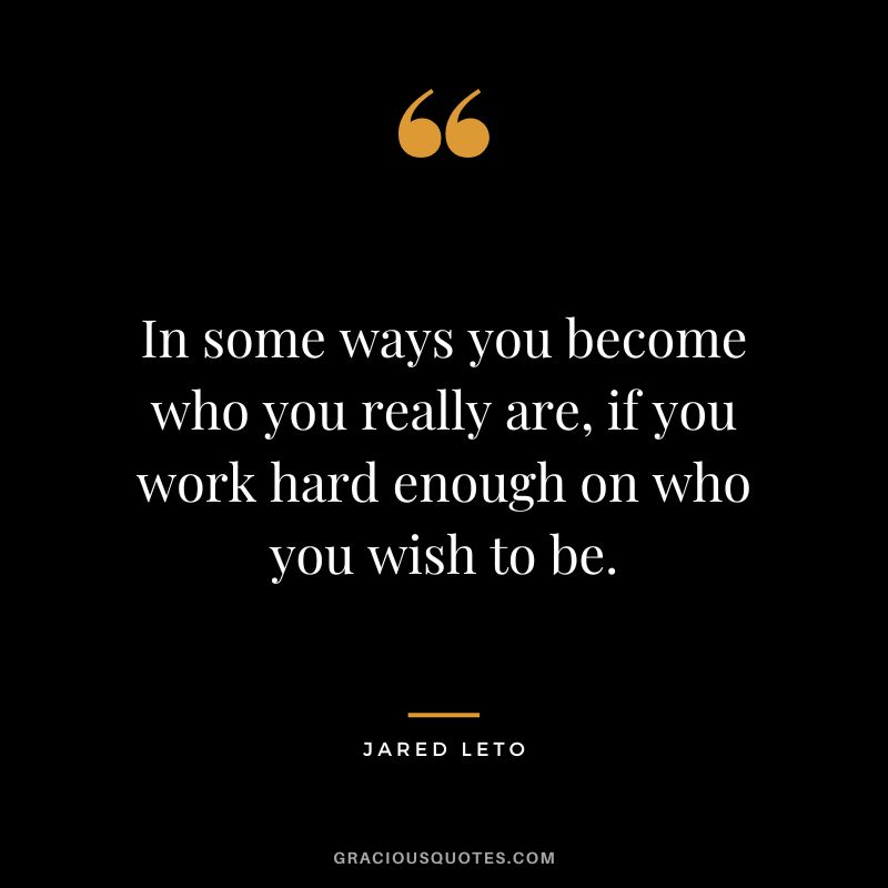 In some ways you become who you really are, if you work hard enough on who you wish to be.
