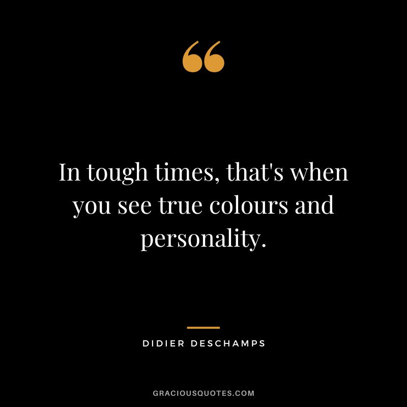In tough times, that's when you see true colours and personality.