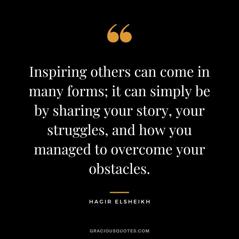Inspiring others can come in many forms; it can simply be by sharing your story, your struggles, and how you managed to overcome your obstacles. - Hagir Elsheikh