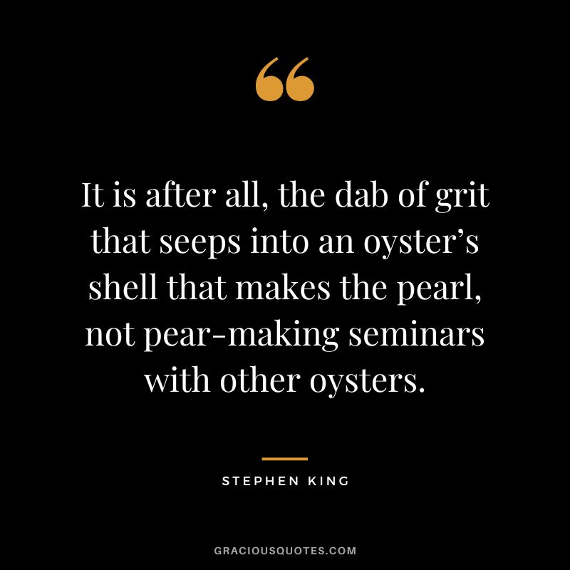 It is after all, the dab of grit that seeps into an oyster’s shell that makes the pearl, not pear-making seminars with other oysters. - Stephen King