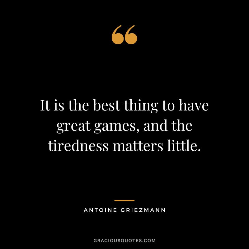 It is the best thing to have great games, and the tiredness matters little.