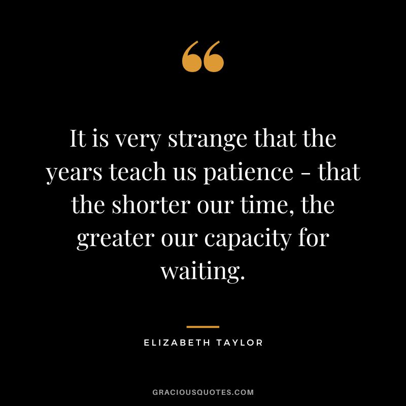 It is very strange that the years teach us patience - that the shorter our time, the greater our capacity for waiting. - Elizabeth Taylor