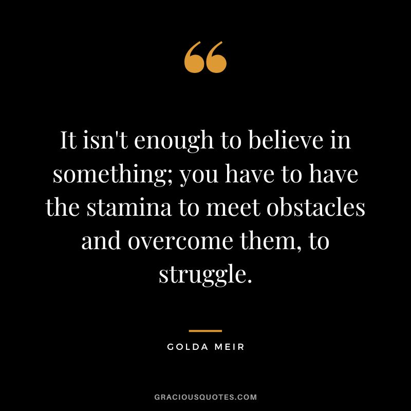 It isn't enough to believe in something; you have to have the stamina to meet obstacles and overcome them, to struggle. - Golda Meir