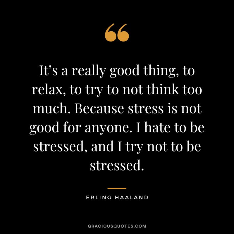 It’s a really good thing, to relax, to try to not think too much. Because stress is not good for anyone. I hate to be stressed, and I try not to be stressed.