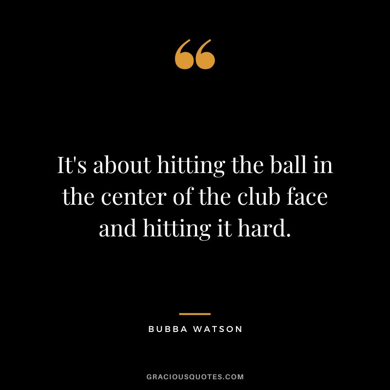 It's about hitting the ball in the center of the club face and hitting it hard.