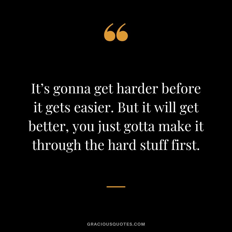 It’s gonna get harder before it gets easier. But it will get better, you just gotta make it through the hard stuff first.