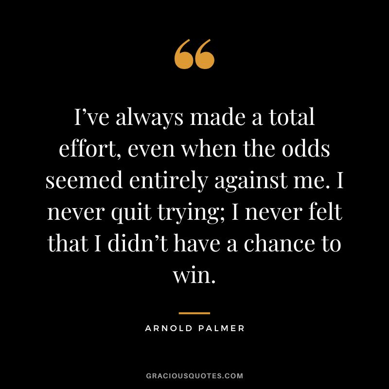 I’ve always made a total effort, even when the odds seemed entirely against me. I never quit trying; I never felt that I didn’t have a chance to win.