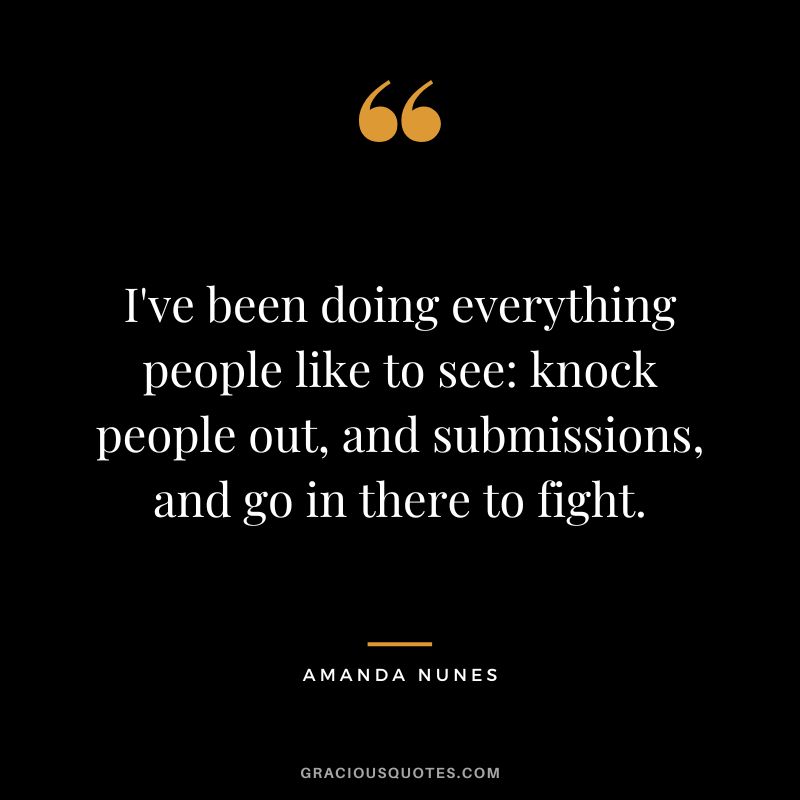 I've been doing everything people like to see knock people out, and submissions, and go in there to fight. - Amanda Nunes