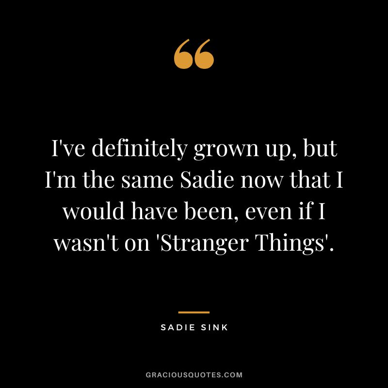 I've definitely grown up, but I'm the same Sadie now that I would have been, even if I wasn't on 'Stranger Things'.