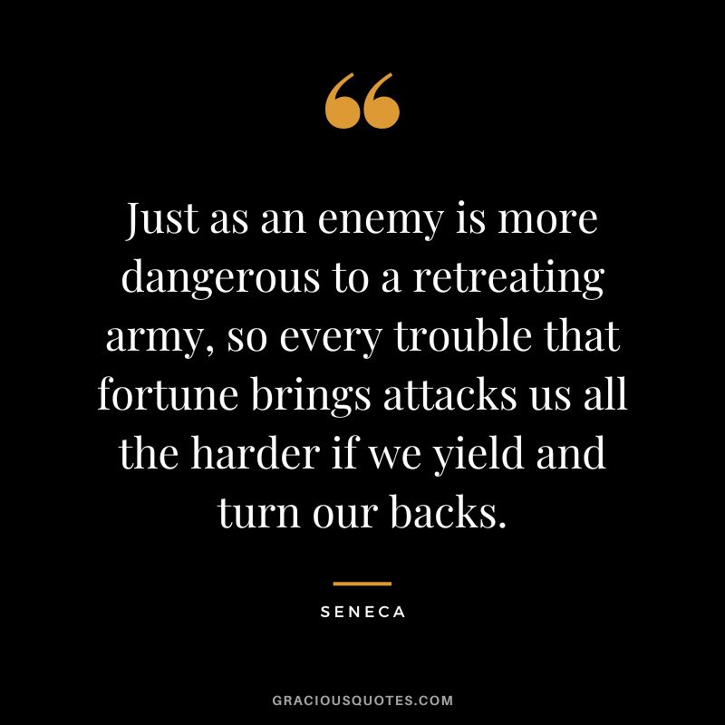 Just as an enemy is more dangerous to a retreating army, so every trouble that fortune brings attacks us all the harder if we yield and turn our backs. - Seneca