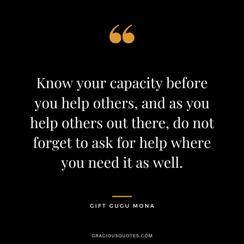 Know your capacity before you help others, and as you help others out there, do not forget to ask for help where you need it as well. - Gift Gugu Mona