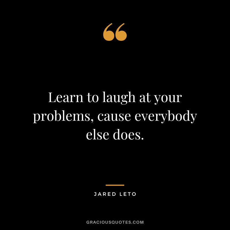 Learn to laugh at your problems, cause everybody else does.