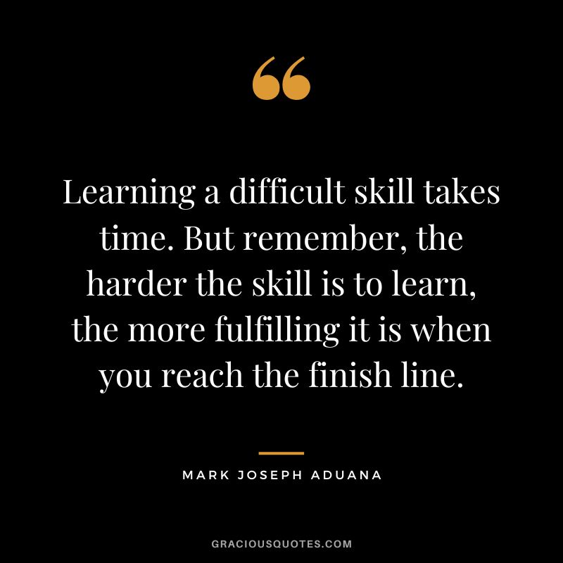 Learning a difficult skill takes time. But remember, the harder the skill is to learn, the more fulfilling it is when you reach the finish line. - Mark Joseph Aduana