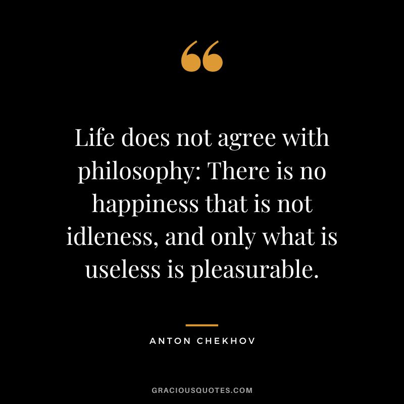 Life does not agree with philosophy There is no happiness that is not idleness, and only what is useless is pleasurable.