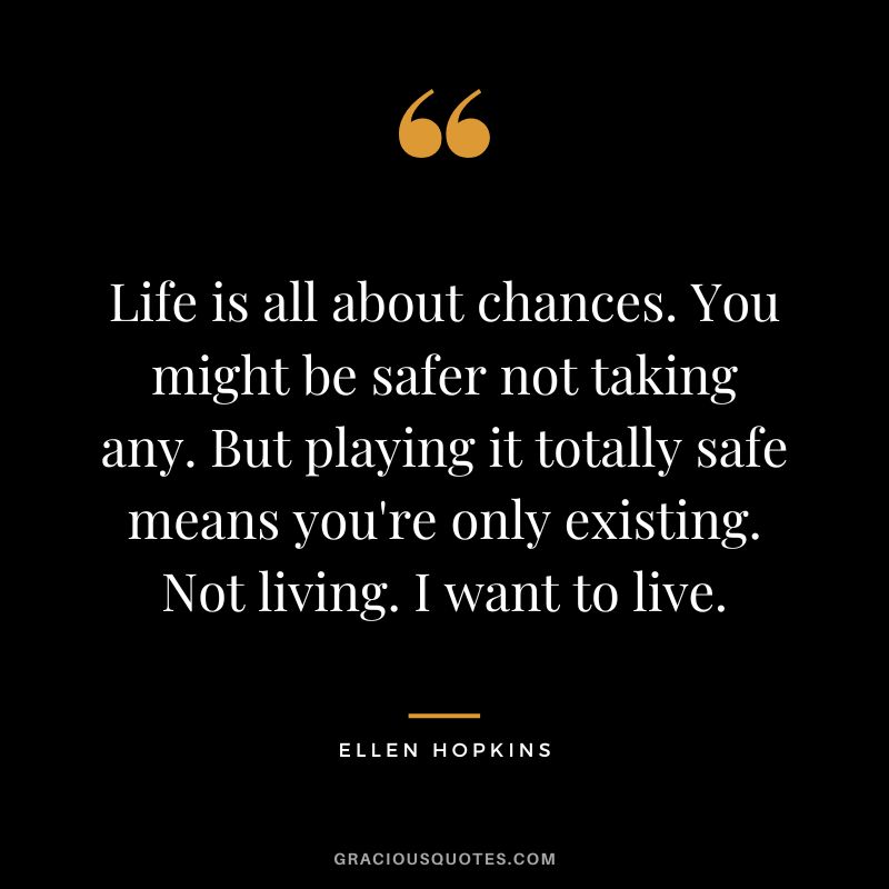Life is all about chances. You might be safer not taking any. But playing it totally safe means you're only existing. Not living. I want to live.