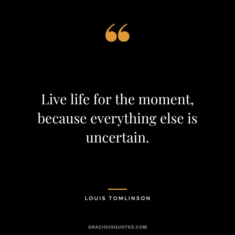 Live life for the moment, because everything else is uncertain.