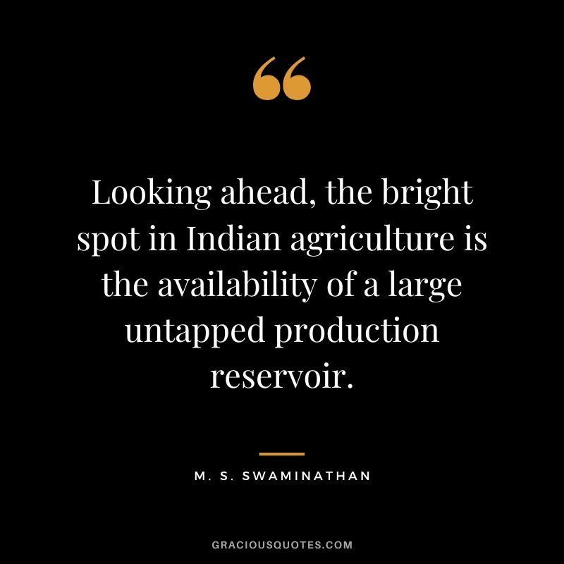 Looking ahead, the bright spot in Indian agriculture is the availability of a large untapped production reservoir. - M. S. Swaminathan