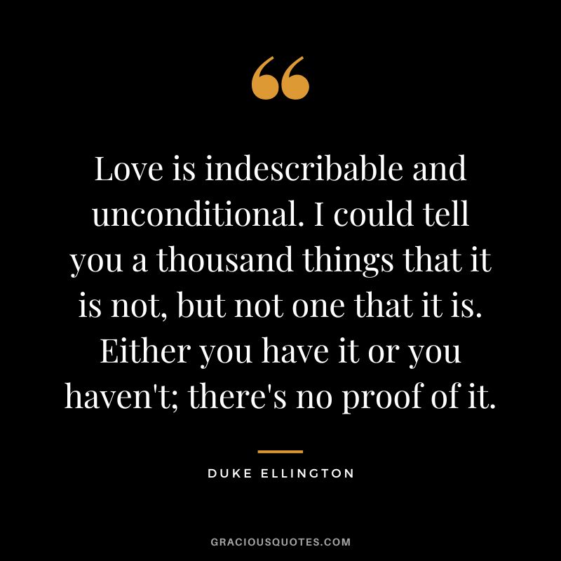 Love is indescribable and unconditional. I could tell you a thousand things that it is not, but not one that it is. Either you have it or you haven't; there's no proof of it.