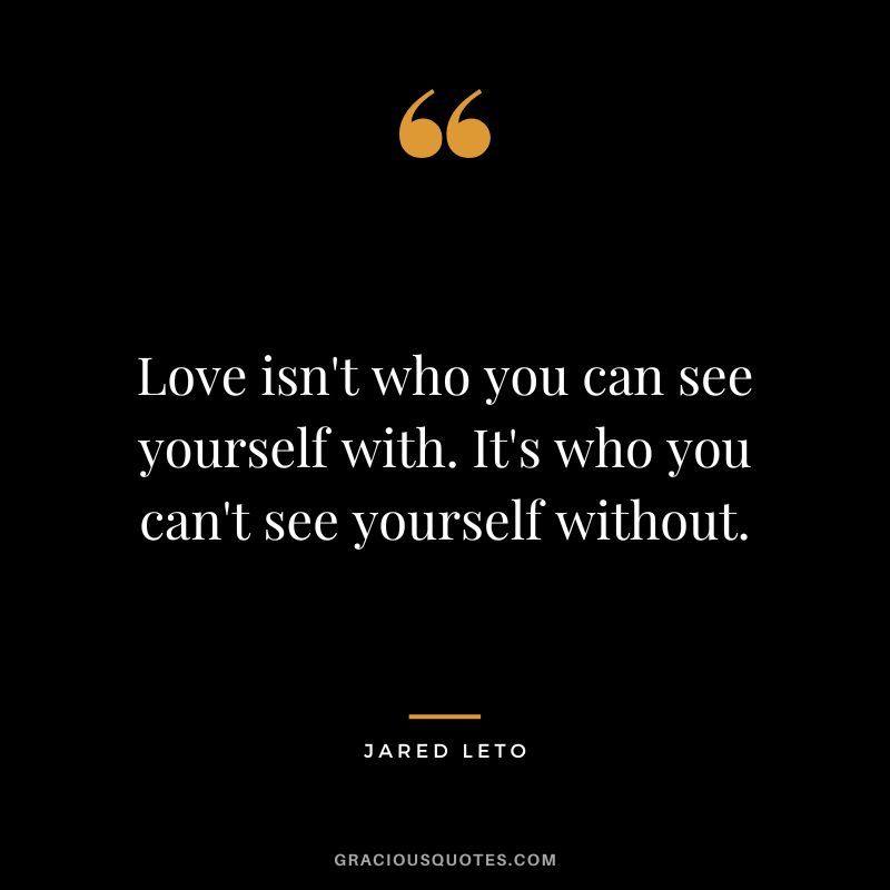 Love isn't who you can see yourself with. It's who you can't see yourself without.