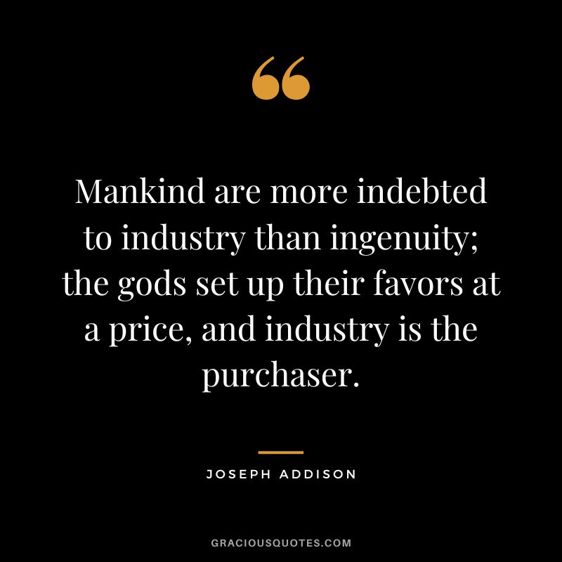 Mankind are more indebted to industry than ingenuity; the gods set up their favors at a price, and industry is the purchaser. - Joseph Addison