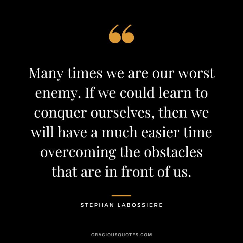 Many times we are our worst enemy. If we could learn to conquer ourselves, then we will have a much easier time overcoming the obstacles that are in front of us. - Stephan Labossiere