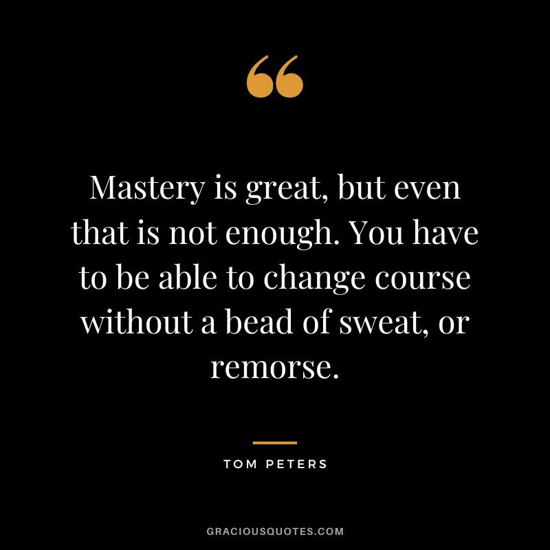 Mastery is great, but even that is not enough. You have to be able to change course without a bead of sweat, or remorse. - Tom Peters