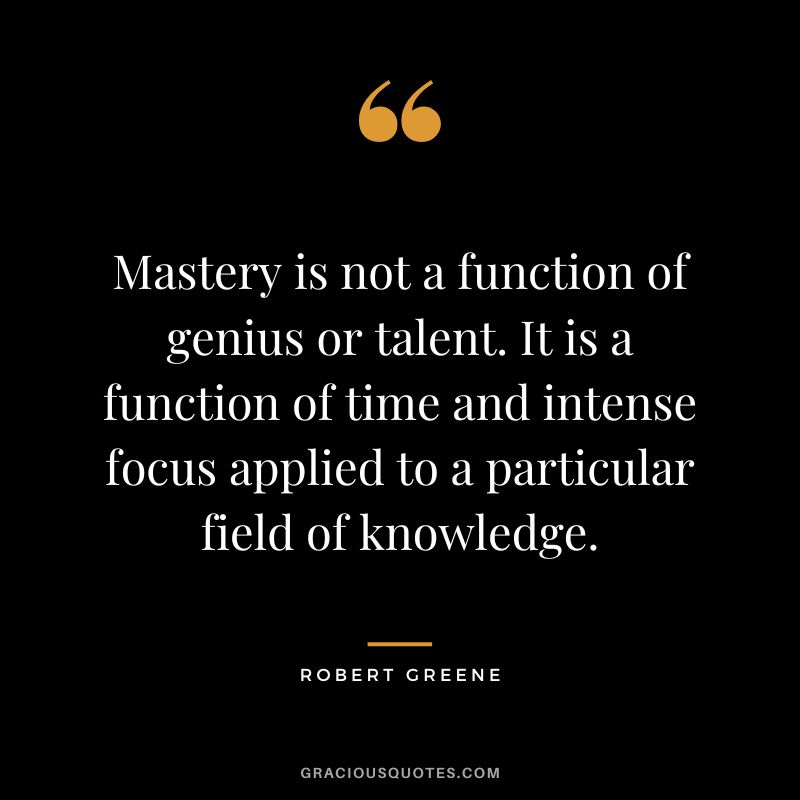 Mastery is not a function of genius or talent. It is a function of time and intense focus applied to a particular field of knowledge. - Robert Greene