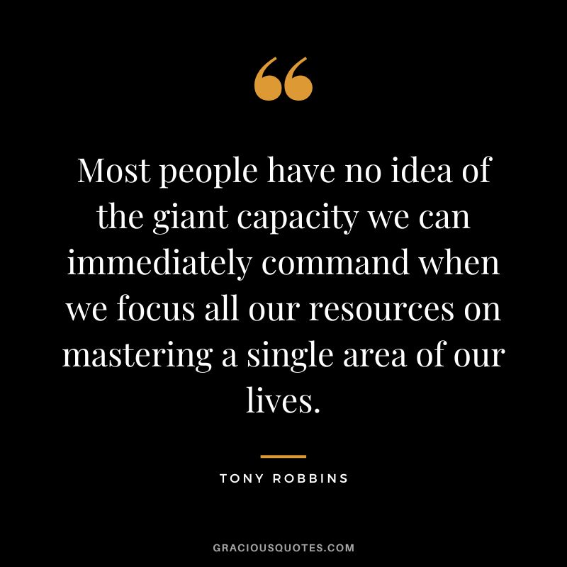 Most people have no idea of the giant capacity we can immediately command when we focus all our resources on mastering a single area of our lives. - Tony Robbins