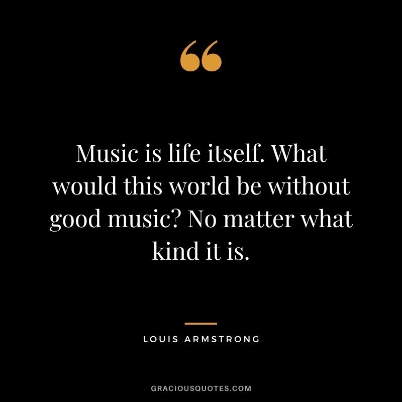 Music is life itself. What would this world be without good music No matter what kind it is.