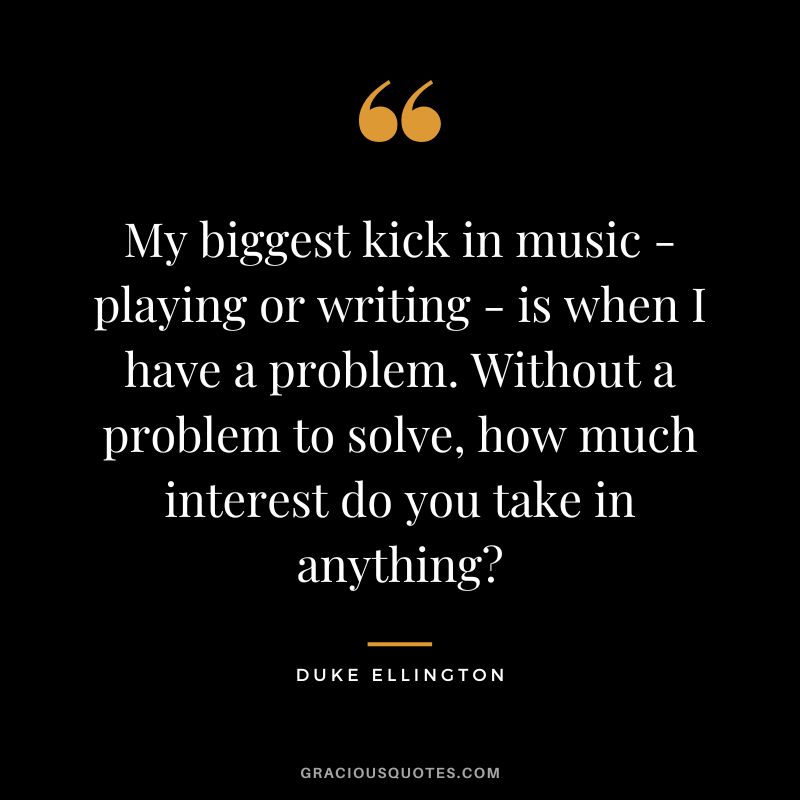 My biggest kick in music - playing or writing - is when I have a problem. Without a problem to solve, how much interest do you take in anything?