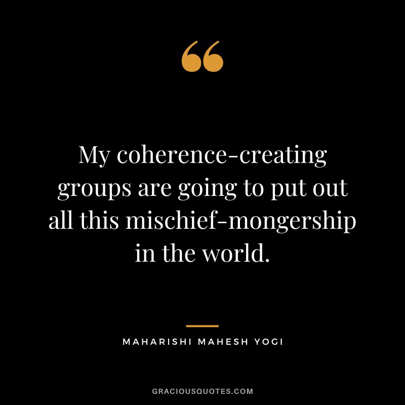 My coherence-creating groups are going to put out all this mischief-mongership in the world.
